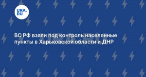 ВС РФ взяли под контроль населенные пункты в Харьковской области и ДНР